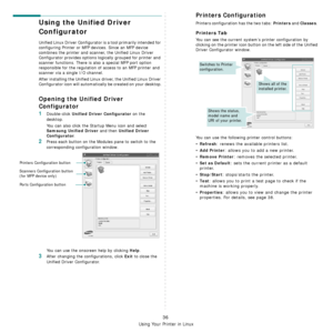 Page 173
Using Your Printer in Linux
36
Using the Unified Driver 
Configurator
Unified Linux Driver Configurator is a tool primarily intended for 
configuring Printer or MFP devices. Since an MFP device 
combines the printer and scanner, the Unified Linux Driver 
Configurator provides options logically grouped for printer and 
scanner functions. There is also a special MFP port option 
responsible for the regulation of  access to an MFP printer and 
scanner via a single I/O channel.
After installing the Unified...