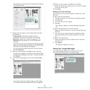 Page 177
Using Your Printer in Linux
40
The document is scanned and the image preview appears 
in the Preview Pane.
7Change the scan options in the Image Quality and Scan 
Area sections.
•
Image Quality: allows you to select the color 
composition and the scan  resolution for the image.
•
Scan Area: allows you to select the page size. The 
Advanced button enables you to set the page size 
manually.
If you want to use one of th e preset scan option settings, 
select from the Job Type drop-down list. For details...