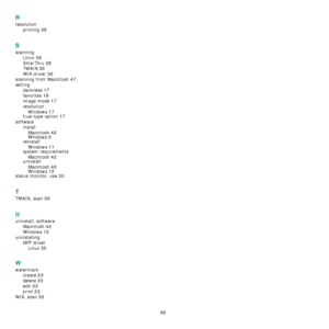 Page 186
49
R
resolutionprinting
 39
S
scanningLinux
 39
SmarThru 28
TWAIN 30
WIA driver 30
scanning from Macintosh 47
settingdarkness
 17
favorites 19
image mode 17
resolutionWindows
 17
true-type option 17
software installMacintosh
 42Windows 5
reinstallWindows
 11
system requirementsMacintosh
 42uninstall
Macintosh
 42Windows 12
status monitor, use 32
T
TWAIN, scan 30
U
uninstall, software Macintosh
 42
Windows 12
uninstallingMFP driverLinux
 35
W
watermark create
 23
delete 23
edit 23
print 23
WIA, scan 30...