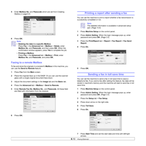 Page 61
6.10   
5 Enter  Mailbox No.  and Passcode  which are set from Creating 
Mailbox in page 6.9.
6 Press  OK.
Faxing to a re mote Mailbox
To fax and store the originals in a recipients  Mailbox in this machine, you 
can use the  Send to Remote  feature.
1 Press  Fax from the  Main screen.
2 Place the originals face up in the DADF. Or you can use the scanner 
glass with a single original document face down.
3 Adjust the document settings in the  Image tab and the  Basic tab.
4 Press the  Advanced  tab >...