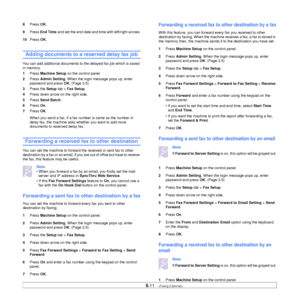 Page 62
6.11   
8 Press  OK.
9 Press  End Time  and set the end date and time with left/right arrows.
10 Press  OK.
Adding documents to a reserved delay fax job
You can add additional documents to the delayed fax job which is saved 
in memory.
1 Press  Machine Setup  on the control panel.
2 Press  Admin Setting . When the login message pops up, enter 
password and press  OK. (Page 3.5)
3 Press the  Setup tab >  Fax Setup .
4 Press down arrow on the right side.
5 Press  Send Batch .
6 Press  On.
7 Press  OK....