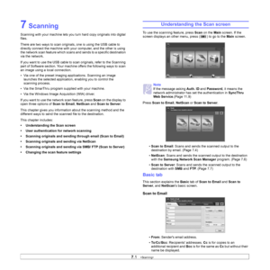 Page 64
7.1   
7 Scanning
Scanning with your machine lets you turn hard copy originals into digital 
files.
There are two ways to scan originals, one is using the USB cable to 
directly connect the machine with your  computer, and the other is using 
the network scan feature which scans and  sends to a specific destination 
via the network.
If you want to use the USB cable to scan originals, refer to the Scanning 
part of Software section. Your machine offers the following ways to scan 
an image using a local...