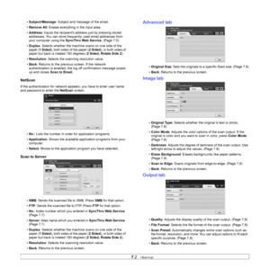 Page 65
7.2   
• Subject /Message : Subject and message of the email.
• Remove All : Erases everything in the input area.
• Address : Inputs the recipients address just by pressing stored 
addresses. You can store frequent ly used email addresses from 
your computer using the  SyncThru Web Service. (Page 7.5)
• Duplex : Selects whether the machine scans on one side of the 
paper ( 1 Sided ), both sides of the paper ( 2 Sided), or both sides of 
paper but back is rotated 180 degrees ( 2 Sided, Rotate Side 2).
•...