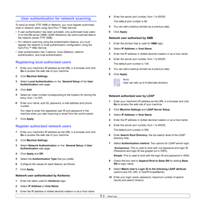 Page 66
7.3   
User authentication for network scanning
To send an email, FTP, SMB or Ne twork, you must register authorized 
local or network users using SyncThru™ Web Service. 
• If user authentication has been acti vated, only authorized local users 
or on the DB server (SMB, LDAP, Kerberos) can send scanned data to 
the network (email, FTP, SMB).
• For network scanning using the aut hentication feature, you must 
register the network or local auth entication configuration using the  
SyncThru™ Web Service....