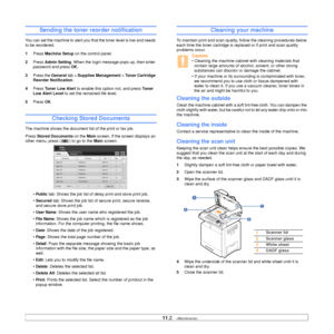 Page 89
11.2   
Sending the toner reorder notification
You can set the machine to alert you that the toner level is low and needs 
to be reordered.
1 Press  Machine Setup  on the control panel.
2 Press 
Admin Setting. When the login message pops up, then enter 
password and press 
OK.
3 Press the  General tab > Supplies Management  > Toner Cartridge 
Reorder Notification . 
4 Press  Toner Low Alert  to enable this option not, and press  To n e r  
Low Alert Level  to set the remained life level. 
5 Press 
OK....