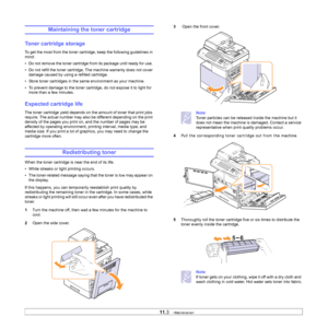 Page 90
11.3   
Maintaining the toner cartridge
Toner cartridge storage
To get the most from the toner cartri dge, keep the following guidelines in 
mind:
• Do not remove the toner cartridge fr om its package until ready for use. 
• Do not refill the toner cartridge.  The machine warranty does not cover 
damage caused by using a refilled cartridge.
• Store toner cartridges in the sa me environment as your machine.
• To prevent damage to the toner cartridg e, do not expose it to light for 
more than a few...