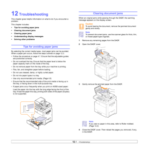 Page 97
12.1   
12 Troubleshooting
This chapter gives helpful information on what to do if you encounter a 
problem.
This chapter includes:
• Tips for avoiding paper jams
• Clearing document jams
• Clearing paper jams
• Understanding display messages
• Solving other problems
Tips for avoiding paper jams
By selecting the correct media types,  most paper jams can be avoided. 
When a paper jam occurs, follow the steps outlined on page 12.3. 
• Follow the procedure on page 4.7.  Ensure that the adjustable guides...