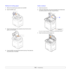 Page 98
12.2   
Misfeed of exiting paper
1 Remove the remaining documents from the DADF.
2 Open the DADF cover.
3 Open the document input tray upwards and pull the document 
gently out of the DADF.
4 Close the DADF cover and the document input tray. Then place the 
documents back in the DADF.
Roller misfeed
1Open the scanner lid.
2 Grasp the misfed paper, and remove  the paper from the feed area 
by carefully pulling it to the right using both hands.
if you do not see the paper in this area, stop and go to step...