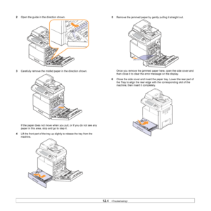 Page 100
12.4   
2 Open the guide in the direction shown.
3 Carefully remove the misfed pa per in the direction shown.
If the paper does not move when y ou pull, or if you do not see any 
paper in this area, stop and go to step 4.
4
Lift the front part of the tray up sl ightly to release the tray from the 
machine. 
5 Remove the jammed paper by gently pulling it straight out.
Once you remove the jammed paper here, open the side cover and 
then close it to clear the error message on the display.
6 Close the side...
