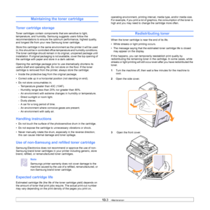 Page 11313.3   
Maintaining the toner cartridge
Toner cartridge storage
Toner cartridges contain components that are sensitive to light, 
temperature, and humidity. Samsung suggests users follow the 
recommendations to ensure the opti mum performance, highest quality, 
and longest life from your new Samsung toner cartridge.
Store this cartridge in the same envir onment as the printer it will be used 
in; this should be in controlled office temperature and humidity conditions. 
The toner cartridge should remain...