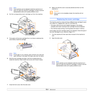 Page 11413.4   
Note
Toner particles can be released inside the machine but it 
does not mean the machine is damaged. Contact a service 
representative when print quality problems occur.
4
Pull the corresponding toner cartridge out from the machine. 
5 Tho
roughly roll the toner cartridge five or six times to distribute the 
toner evenly inside the cartridge.
Note
If toner gets on your clothing, wipe it off with a dry cloth and 
wash clothing in cold water. Hot water sets toner into fabric.
6 Hold
 the toner...