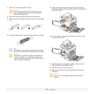 Page 11713.7   
7 Remove the new imaging unit from its bag. 
Caution
Don’t use sharp objects, such as a knife or scissors, to 
open the imaging unit package. You could damage the 
surface of the imaging unit.
8 Remove the p
 aper protecting the surface of the imaging unit.
9 Remove 
 the cap, and carefully pull the seal tapes out of the imaging 
unit. 
10 Tho
roughly shake the new imaging unit side to side five or six times.
Note
If toner gets on your clothing, wipe it off with a dry cloth and 
wash clothing in...