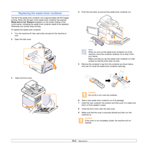 Page 11813.8   
Replacing the waste toner container
The life of the waste toner container unit is approximately 48,000 images 
printing. When the life span of t he waste toner container has expired, 
Waste tank is full. Replace it  appears on the screen display of the 
control panel, indicating the waste toner container needs to be replaced. 
Otherwise your printer stops printing.
To replace the waste toner container:
1 T
urn the machine off, then wait  a few minutes for the machine to 
cool.
2 Open the 
 side...