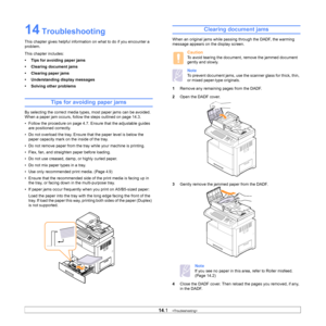Page 12014.1   
14 Troubleshooting
This chapter gives helpful information on what to do if you encounter a 
problem.
This chapter includes:
• Tips for avoiding paper jams
• Clearing document jams
• Clearing paper jams
• Understanding display messages
• Solving other problems
Tips for avoiding paper jams
By selecting the correct media types,  most paper jams can be avoided. 
When a paper jam occurs, follow the steps outlined on page 14.3. 
• Follow the procedure on page  4.7 . Ensure that the adjustable guides...