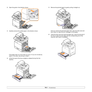 Page 12314.4   
2 Open the guide in the direction shown.
3 Carefully
  remove the misfed pa per in the direction shown.
If the paper does not move when y ou pul
 l, or if you do not see any 
paper in this area, stop and go to step 4.
4
Lift the front part of the tray up sl ightly to release the tray from the 
machine. 
5 Remove the jammed paper by gently pulling it straight out.
Once you remove the jammed paper here, open the side cover and 
then close it to clear the error message on the display.
6 Close the...