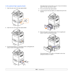 Page 12514.6   
In the optional high  capacity feeder
1Open the outer cover of the high capacity feeder.
2 Ope
n the inner cover of the high capacity feeder.
3Pu
ll the jammed paper out, in the direction shown, pulling gently and 
slowly in order to avoid tearing the paper.
If the paper does not move when y ou pull, or if you do not see any 
paper in this area, stop and go to step 4.
4 Pull out the optional high capacity feeder.
5 Lif
t the front part of the tray slight ly up to release the tray from the...