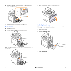 Page 12714.8   
3 Open the guide in the direction shown and pull the jammed paper 
gently out of the machine.
4 Ope
n and close the front cover to resume printing.
In the fuser area
1Open the side cover.
2 Remove the jammed p
 aper, in the direction shown.
If the jammed paper is inside the fuser, remove the jammed paper in the 
di
 rection show. 
3 Close the side cover. Prin ting automatically resumes.
In the duplex unit area
If the duplex unit is not inserted  correctly, paper jam may occur. Make 
sure that the...