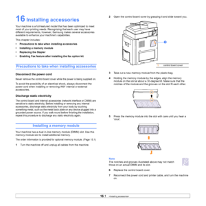 Page 14616.1   
16 Installing accessories
Your machine is a full-featured mode l that has been optimized to meet 
most of your printing needs. Recognizing that each user may have 
different requirements, however,  Samsung makes several accessories 
available to enhance your machine’s capabilities.
This chapter includes:
• Precautions to take when installing accessories
• Installing a memory module
• Replacing the Stapler
• Enabling Fax feature after installing the fax option kit
Precautions to take when...