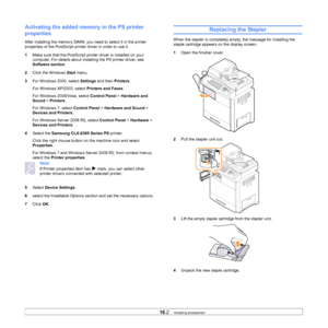 Page 14716.2   
Activating the added memory in the PS printer 
properties
After installing the memory DIMM, you  need to select it in the printer 
properties of the PostScript prin ter driver in order to use it.
1 Ma
ke sure that the PostScript printer driver is installed on your 
computer. For details about installing the PS printer driver, see 
Software section .
2 Click th
 e Windows Start menu.
3 For Wi
ndows 2000, select  Settings and then  Printers.
For Windows XP/2003, select  Prin
 ters and Faxes.
For...