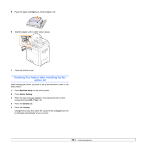 Page 14816.3   
5 Place the staple cartridge back into the stapler unit.
6 S
lide the stapler unit in  until it locks in place.
7 Close the finisher 
 cover.        
Enabling Fax feature after installing the fax 
option kit
After installing the Fax kit, you have to set up the machine in order to use 
this function.
1Pr
ess  Machine Setup  on the control panel.
2 Pr
ess  Admin Setting .
3 Whe
n the login message appears, enter password with number 
keypad and press  OK. (Page  3.5 )
4 Pre
ss the  General tab.
5...