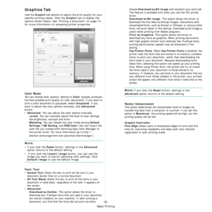 Page 178Basic Printing
18
Graphics Tab 
Use the Graphic tab options to adjust the print quality for your 
specific printing needs. Click the 
Graphic tab to display the 
options shown below. See “Printing a Document” on page 14 
for more information on accessing printer properties.    
Color Mode
You can choose color options. Setting to Color typically produces 
the best possible print quality for  color documents. If you want to 
print a color document in grayscale, select 
Grayscale. If you 
want to adjust the...