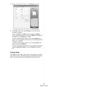 Page 180Basic Printing
20
2Enter a name for the item in the Presets input box. 
3Click Add. When you save Presets, all current driver 
settings are saved.
If you click 
Add, the Add button changes to Update 
button. Select more options and click 
Update, settings will 
be added to the 
Presets you made.
To use a saved setting, select it from the 
Presets drop 
down list. The machine is now  set to print according to the 
setting you selected.
To delete saved setting, select it from the 
Presets drop 
down list...