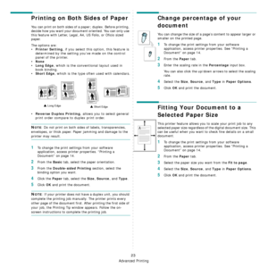 Page 183Advanced Printing
23
Printing on Both Sides of Paper
You can print on both sides of a paper; duplex. Before printing, 
decide how you want your document oriented. You can only use 
this feature with Letter, Legal, A4, US Folio, or Oficio sized 
paper.
The options are:
• Printer Setting , if you select this option, this feature is 
determined by the setting you’ve made on the control 
panel of the printer. 
•
None
•Long Edge, which is the conventional layout used in 
book binding.
•
Short Edge, which is...