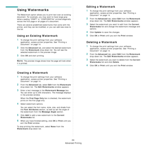 Page 184Advanced Printing
24
Using Watermarks
The Watermark option allows you to print text over an existing 
document. For example, you may want to have large gray 
letters reading “DRAFT” or “CONFIDENTIAL” printed diagonally 
across the first page or all pages of a document. 
There are several predefined watermarks that come with the 
printer, and they can be modifi ed, or you can add new ones to 
the list. 
Using an Existing Watermark
1To change the print settings from your software 
application, access...
