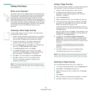 Page 185Advanced Printing
25
Using Overlays
What is an Overlay?
An overlay is text and/or images stored in the computer hard 
disk drive (HDD) as a special file format that can be printed on 
any document. Overlays are often used to take the place of 
preprinted forms and letterhead paper. Rather than using 
preprinted letterhead, you can create an overlay containing the 
exact same information that is currently on your letterhead. To 
print a letter with your company’s letterhead, you do not need 
to load...