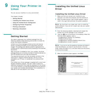 Page 194Using Your Printer in Linux
34
9Using Your Printer in 
Linux 
You can use your machine in a Linux environment. 
This chapter includes:
• Getting Started
• Installing the Unified Linux Driver
• Using the Unified Driver Configurator
• Configuring Printer Properties
• Printing a Document
• Scanning a Document
Getting Started
You need to download Linux software package from the 
Samsung website (www.samsung.com/printer) to install the 
printer and scanner softwares.  
Unified Linux Driver package contains...