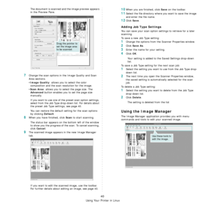 Page 200Using Your Printer in Linux
40
The document is scanned and the image preview appears 
in the Preview Pane.
7Change the scan options in the Image Quality and Scan 
Area sections.
•
Image Quality: allows you to select the color 
composition and the scan  resolution for the image.
•
Scan Area: allows you to select the page size. The 
Advanced button enables you to set the page size 
manually.
If you want to use one of th e preset scan option settings, 
select from the Job Type drop-down list. For details...