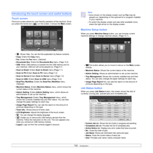 Page 231.6   
Introducing the touch screen and useful buttons
Touch screen
The touch screen allows for user-friendl y operation of the machine. Once 
you press the home icon ( ) on the screen, it shows the  Main screen.
•  : Shows Help. You can find the explanation by feature contents. 
• 
Copy: Enters the Copy menu.
• 
Fax: Enters the Fax menu. (Optional)
• 
Documents Box: Enters the Documents Box menu. (Page 13.2)
• 
USB: When USB memory is inserted into the USB memory port on 
your machine, USB icon will...