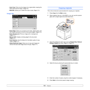 Page 465.2   
• Auto Crop : Prints only the image of an original after cropping the 
blank parts like the margin. (Page 5.9)
• Multi-Bin : Allows you to select t he output mode. (Page 5.10)
Image tab
•Erase Edge : Allows you to erase punch holes, staple marks, and 
fold creases along any of the four documents edges. (Page 5.10)
• Erase Background : Prints an image with no background.   
(Page 5.11)
• Margin Shift : Creates a binding edge for the document. 
(Page 5.11)
• Scan Enhance : Use this feature for the...