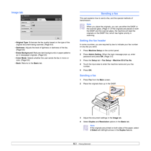 Page 586.3   
Image tab
• Original Type : Enhances the fax quality based on the type of the 
original document being scanned. (Page 6.8)
• Darkness : Adjusts the level of lightn ess or darkness of the fax. 
(Page 6.8)
• Erase Background : Reduces dark backgrounds or paper patterns 
as in newspaper originals. (Page 6.8)
• Color Mode : Selects whether the user sends the fax in mono or 
color. (Page 6.8)
• Back: Returns to the  Basic tab.
Sending a fax
This part explains how to send a fax, and the special methods...
