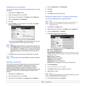 Page 606.5   
Delaying a fax transmission
You can set your machine to send a fax at a later time when you will not 
be present.
1 Pr
ess  Fax from the  Main screen.
2 Pl
ace the originals face up in the DADF.
3A
djust the document settings in the  Image tab and the  Basic tab.
4 Pre
ss the  Advanced tab > Delay Send .
5 Pr
ess  On.
6 En
ter  Job Name  using the keyboard on the display, select  Start 
Time  with left/right arrows.
• If you do not enter  J
 ob Name, the machine assigns the job name 
as Fax Send...