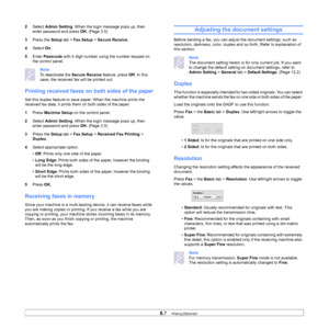 Page 626.7   
2 Select  Admin Setting . When the login message pops up, then 
enter password and press OK . (Page 3.5 )
3 Pre
ss the  Setup tab >  Fax Setup  > Secure Receive . 
4 S
elect  On.
5 En
ter  Passcode  with 4 digit number using the number keypad on 
the control panel.
Note 
To deactivate the  Secure Receive feature, press Off. In this 
case, the received fax will be printed out.
Printing received faxes on  both sides of the paper
Set this duplex feature to save paper. When the machine prints the...