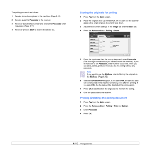 Page 656.10   
The polling process is as follows:
1 Sender stores the original s in the machine. (Page 6.10 )
2 Se
nder gives the  Passcode to the receiver.
3 Receive
 r dials the fax number and enters the  Passcode when 
requested. (Page  6.11)
4 Receiver
  presses Start to receive the stored fax. 
Storing the originals for polling
1Press  Fax from the  Main screen.
2 Place 
the originals face up in the DADF. Or you can use the scanner 
glass with a single original document, face down.
3 Adjust th
 e document...