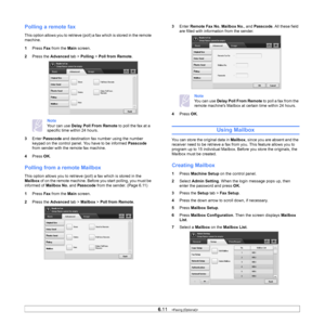 Page 666.11   
Polling a remote fax
This option allows you to retrieve (poll)  a fax which is stored in the remote 
machine. 
1 Pr
ess  Fax from the  Main screen.
2 Pre
ss the  Advanced tab > Polling  > Poll from Remote .
Note 
Your can use Delay Poll From Remote  to poll the fax at a 
specific time within 24 hours.
3 En
ter  Passcode  and destination fax number using the number 
keypad on the control panel. You have to be informed  Passcode 
from sender with the remote fax machine.
4 Pr
ess  OK.
Polling from a...