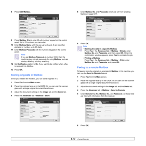 Page 676.12   
8 Press  Edit Mailbox .
9 Pr
ess  Mailbox ID  and enter ID with number keypad on the control 
panel. Up to 20 numbers you can enter.
10 En
ter  Mailbox Name  with the pop up keyboard. It can be either 
alphabet or number up to 20 digits. 
11 En
ter  Mailbox Passcode  with the numeric keyp ad on the control 
panel.
Note 
If you set  Mailbox Passcode  to number 0000, then the 
machine does not ask passcode for using  Mailbox, such as 
storing, deleting, printing, receiving.
12 Se
t  Notification...