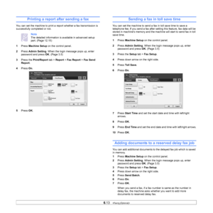 Page 686.13   
Printing a report after sending a fax
You can set the machine to print a report whether a fax transmission is 
successfully completed or not.
Note 
The detailed information is available in advanced setup 
part. (Page  12.15 )
1 Pr
ess  Machine Setup  on the control panel.
2 Pr
ess  Admin Setting . When the login message pops up, enter 
password and press  OK. (Page  3.5 )
3 Pre
ss the  Print/Report tab > Report  > Fax Report  > Fax Send 
Report .
4 Pr
ess  On. 
5 Pr
ess  OK.
Sending a fax in toll...