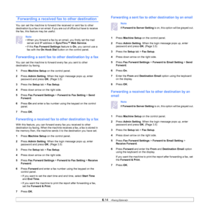 Page 696.14   
Forwarding a received fax to other destination
You can set the machine to forward the received or sent fax to other 
destination by a fax or an email. If y ou are out of office but have to receive 
the fax, this feature may be useful.
Note 
• When you forward a fax by an email, you firstly set the mail  server and IP address in  SyncThru™ Web Service .
• If this  F
ax Forward Settings  feature to On, you cannot use a 
fax with the  On Hook Dial  button on the control panel. 
Forwarding a sent fax...