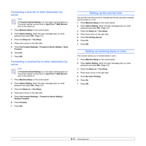 Page 706.15   
Forwarding a sent fax to  other destination by 
server
Note 
If   Forward to Email Setting  is on, this option will be grayed out. 
The server setting must be done in  SyncThru™ Web Service 
prior to this option on.
1 Pr
ess  Machine Setup  on the control panel.
2 Pr
ess  Admin Setting . When the login message pops up, enter 
password and press  OK. (Page 3.5)
3 Pre
ss the  Setup tab >  Fax Setup .
4 Pre
ss down arrow on the right side.
5Pr
ess  Fax Forward Settings >  Forward to Server Setting >...