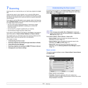 Page 717.1   
7 Scanning
Scanning with your machine lets you turn hard copy originals into digital 
files.
There are two ways to scan originals, one is using the USB cable to 
directly connect the machine with your  computer, and the other is using 
the network scan feature which scans and  sends to a specific destination 
via the network.
If you want to use the USB cable to scan originals, refer to the Scanning 
part of Software section . Your machine offers the following ways to scan 
an image using a local...