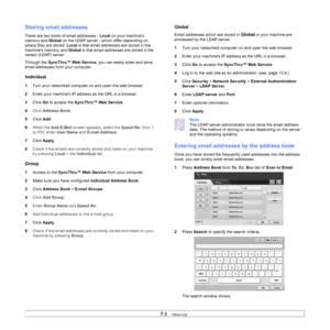Page 757.5   
Storing email addresses
There are two kinds of email addresses -  Local on your machines 
memory and  Global on the LDAP server - which differ depending on 
where they are stored.  Local is that email addresses are stored in the 
machines memory, and  Global is that email addresses are stored in the 
certain (LDAP) server.
Through the SyncThru™ Web Service , you can easily enter and store 
email addresses from your computer.
Individual
1 Turn your networked computer on and open the web browser. 
2...