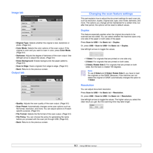 Page 859.3   
Image tab
• Original Type : Selects whether the original is text, text/photo or 
photo. (Page 9.4)
• Color Mode : Selects the color options of the scan output. If the 
original is color and you want to scan in color, press  Color Mode. 
(Page 9.4)
• Darkness : Adjusts the degree of darkn ess of the scan output. Use 
left/right arrow to adjust the values. (Page 9.4)
• Erase Background : Erases backgrounds like paper patterns. 
(Page 9.5)
• Scan to Edge : Scans originals from edge-to-edge. (Page...