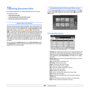 Page 8910.1   
10Using Document Box
This chapter explains how to us e Document Box with your machine.
This chapter includes:
• About Document Box
• Understanding the Document Box screen
• Storing documents to Document box
About Document Box
The Document Box feature makes it po ssible to store scanned data to the 
hard drive. Users can send the stored  data to various destinations such 
as print, fax, e-mail, or an FTP/SMB server. The  Document Box provides 
three types of boxes:  public ( ) , secured ( ) , and...