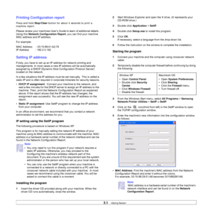 Page 243.5   
Printing Configuration report
Press and hold Stop/Clear button for about 4 seconds to print a 
machine report.
Please review your machines User’s Guide to learn of additional details. 
Using this Network Configuration Report, you can find your machine 
MAC address and IP address.
For example:
MAC Address     : 00:15:99:41:A2:78
IP Address         : 192.0.0.192
Setting IP address
Firstly, you have to set up an IP address for network printing and 
managements. In most cases a new IP address will be...