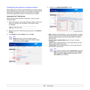 Page 263.7   
Configuring the machine’s wireless network
Before starting you will need to know the SSID of your wireless network 
and the Network Key if it is encrypted. This information was set when the 
access point was installed. If you do not know about your wireless 
environment, please ask the person who has set up your network.
Using SyncThru™ Web Service
Before starting wireless parameter configuration, make sure cable 
connection status. 
1Start a web browser such as Internet Explorer, Safari or...