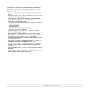 Page 304.2   
Guidelines for selecting and storing print media
When selecting or loading paper, or other print materials, keep these 
guidelines in mind:
• Always use print media that conform with the specifications listed on 
page 4.3.
• Attempting to print on damp, curled, wrinkled, or torn paper can cause 
paper jams and poor print quality.
• For the best print quality, use only high quality copier grade paper 
specifically recommended for use in laser machines. 
• Avoid using the following media types:
-...