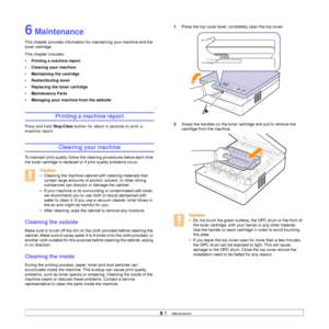 Page 366.1   
6 Maintenance
This chapter provides information for maintaining your machine and the 
toner cartridge.
This chapter includes:
• Printing a machine report
• Cleaning your machine
• Maintaining the cartridge
• Redistributing toner
• Replacing the toner cartridge
• Maintenance Parts
• Managing your machine from the website
Printing a machine report
Press and hold Stop/Clear button for about 4 seconds to print a 
machine report.
Cleaning your machine
To maintain print quality, follow the cleaning...